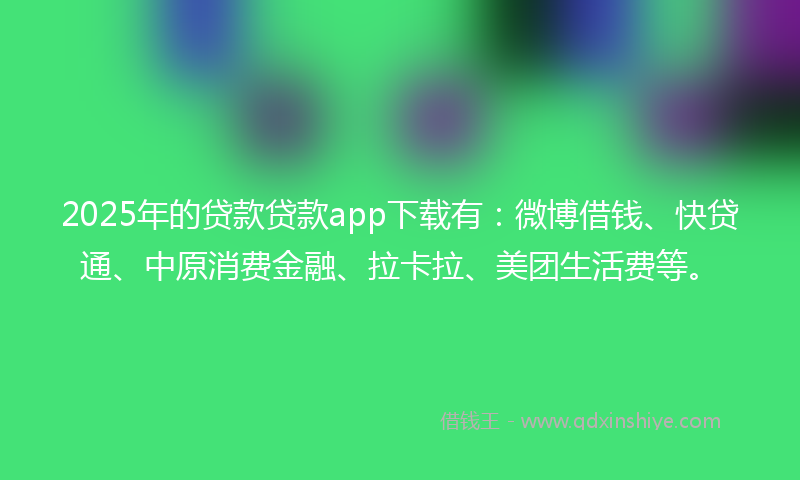 2025年的贷款贷款app下载有：微博借钱、快贷通、中原消费金融、拉卡拉、美团生活费等。