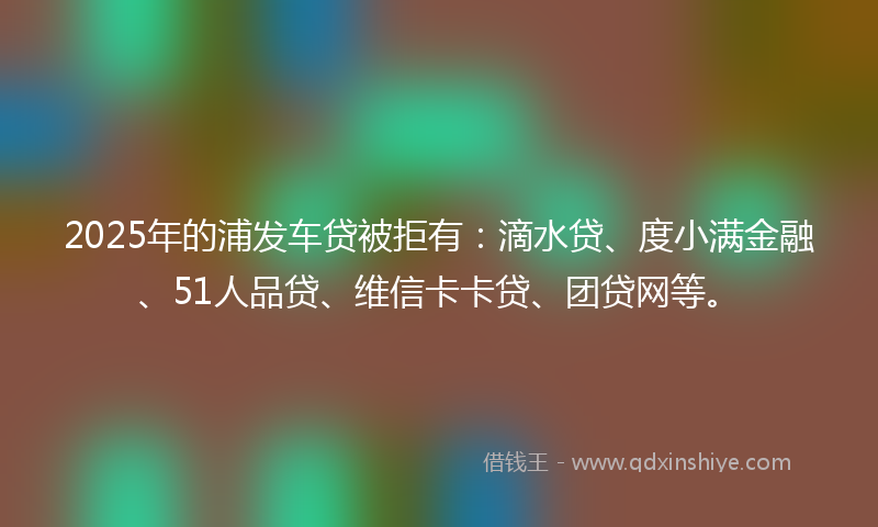 2025年的浦发车贷被拒有：滴水贷、度小满金融、51人品贷、维信卡卡贷、团贷网等。