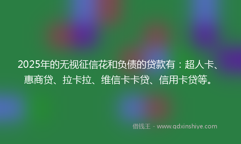 2025年的无视征信花和负债的贷款有：超人卡、惠商贷、拉卡拉、维信卡卡贷、信用卡贷等。