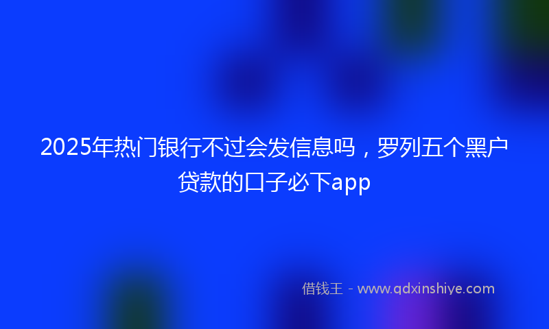 2025年热门银行不过会发信息吗，罗列五个黑户贷款的口子必下app