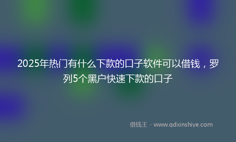 2025年热门有什么下款的口子软件可以借钱，罗列5个黑户快速下款的口子