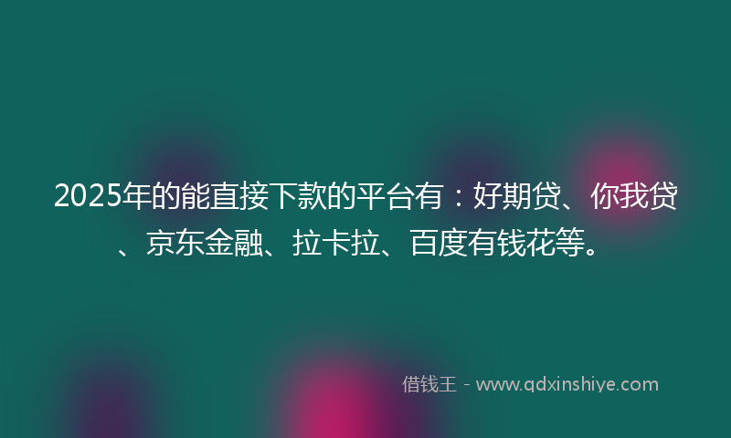 2025年的能直接下款的平台有：好期贷、你我贷、京东金融、拉卡拉、百度有钱花等。