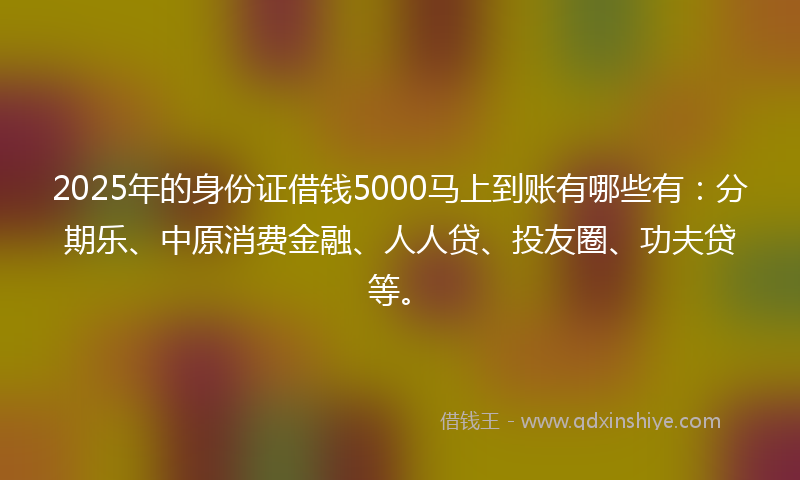 2025年的身份证借钱5000马上到账有哪些有：分期乐、中原消费金融、人人贷、投友圈、功夫贷等。