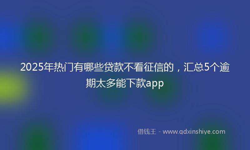 2025年热门有哪些贷款不看征信的，汇总5个逾期太多能下款app