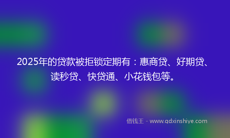 2025年的贷款被拒锁定期有：惠商贷、好期贷、读秒贷、快贷通、小花钱包等。