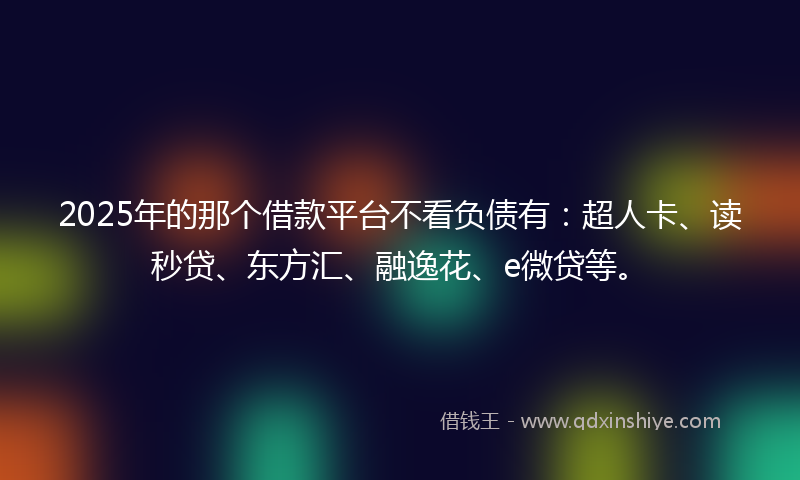 2025年的那个借款平台不看负债有：超人卡、读秒贷、东方汇、融逸花、e微贷等。