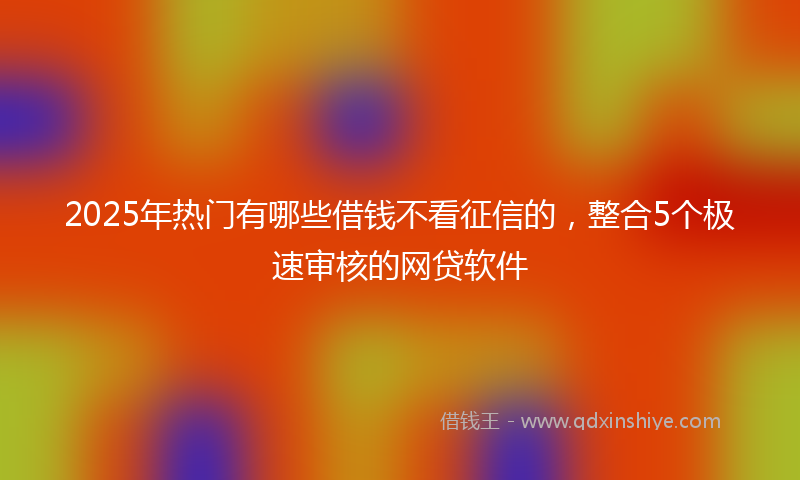 2025年热门有哪些借钱不看征信的，整合5个极速审核的网贷软件