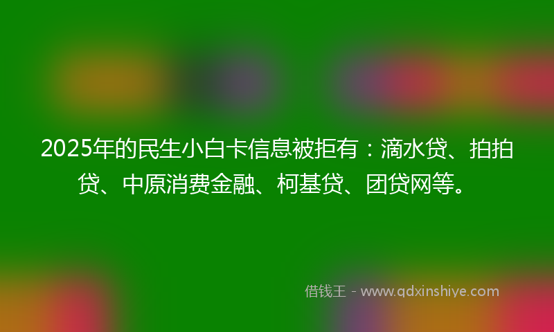 2025年的民生小白卡信息被拒有：滴水贷、拍拍贷、中原消费金融、柯基贷、团贷网等。
