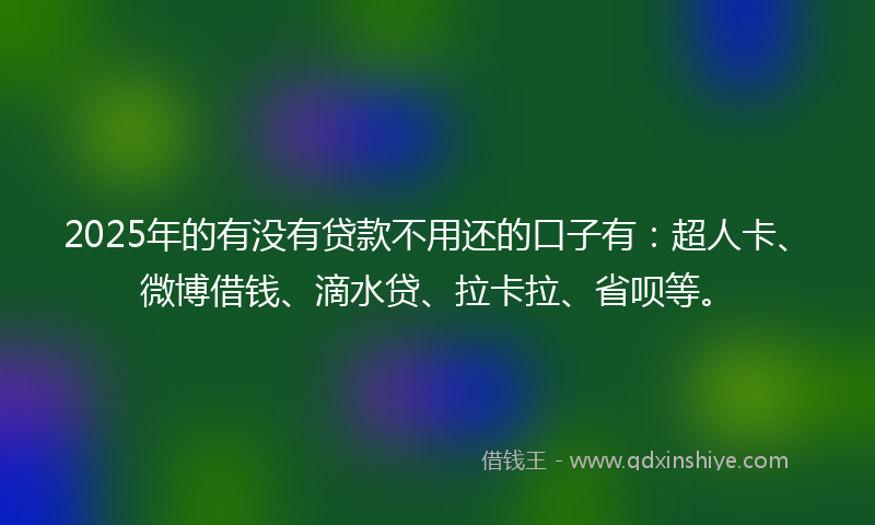 2025年的有没有贷款不用还的口子有：超人卡、微博借钱、滴水贷、拉卡拉、省呗等。