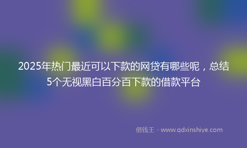 2025年热门最近可以下款的网贷有哪些呢，总结5个无视黑白百分百下款的借款平台