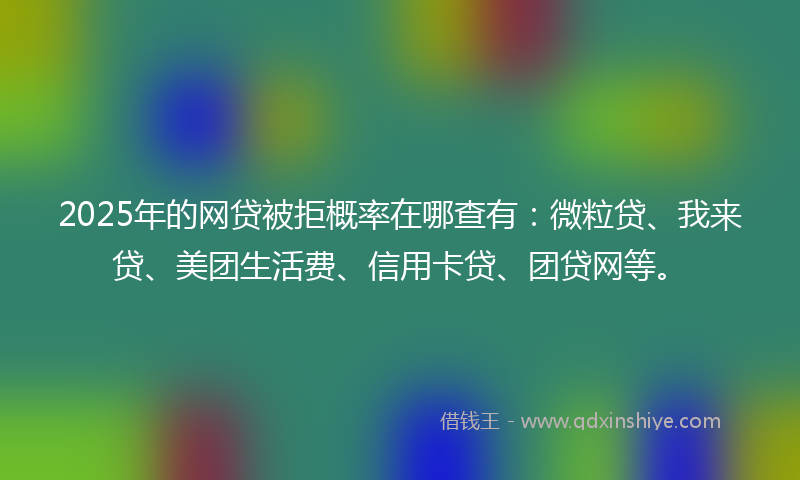 2025年的网贷被拒概率在哪查有：微粒贷、我来贷、美团生活费、信用卡贷、团贷网等。