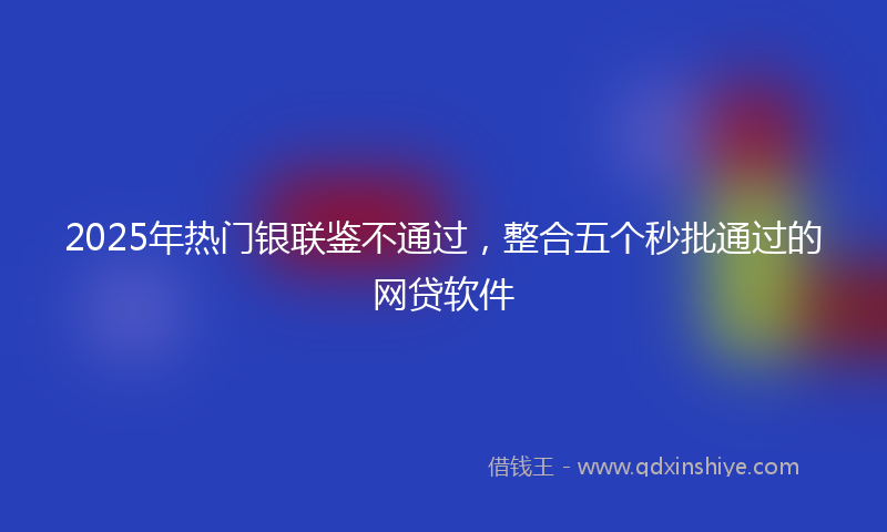 2025年热门银联鉴不通过，整合五个秒批通过的网贷软件