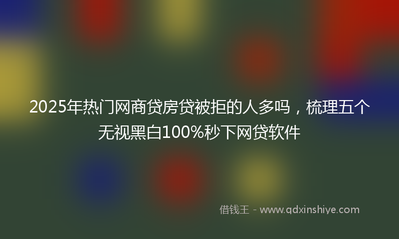 2025年热门网商贷房贷被拒的人多吗，梳理五个无视黑白100%秒下网贷软件