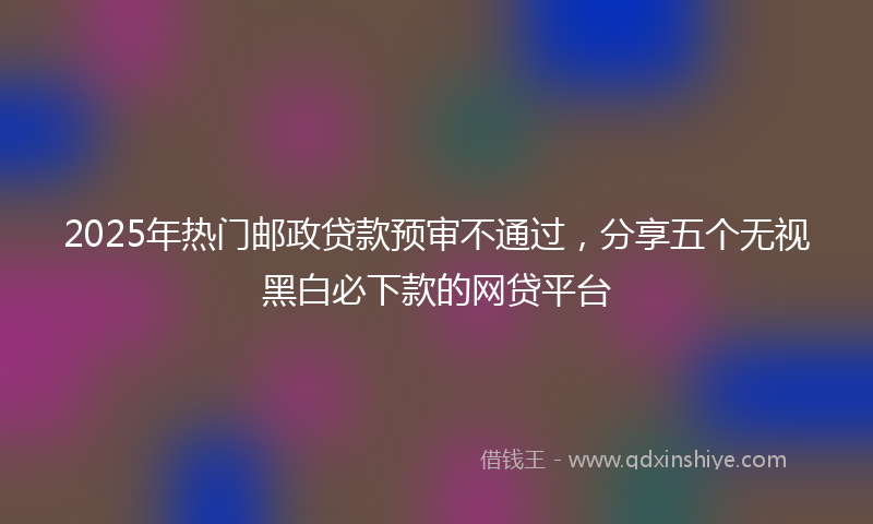 2025年热门邮政贷款预审不通过，分享五个无视黑白必下款的网贷平台