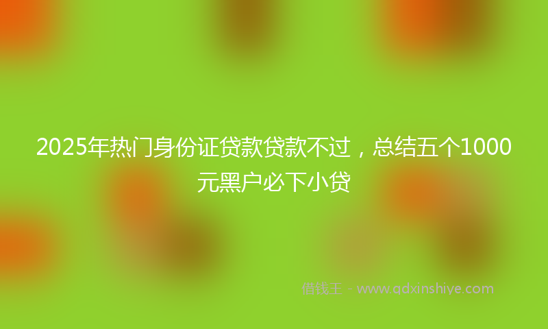 2025年热门身份证贷款贷款不过，总结五个1000元黑户必下小贷