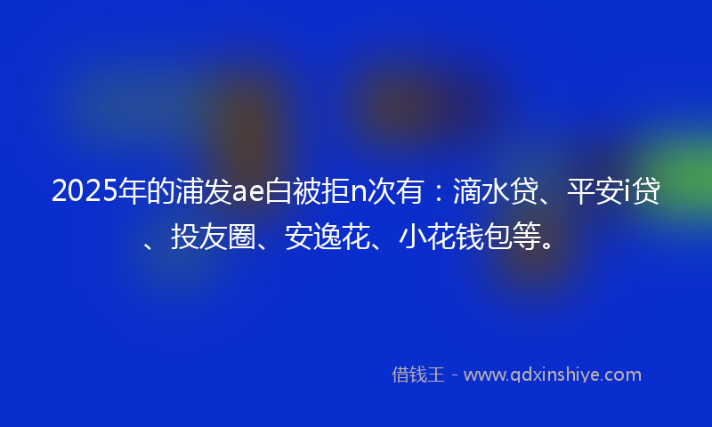 2025年的浦发ae白被拒n次有：滴水贷、平安i贷、投友圈、安逸花、小花钱包等。