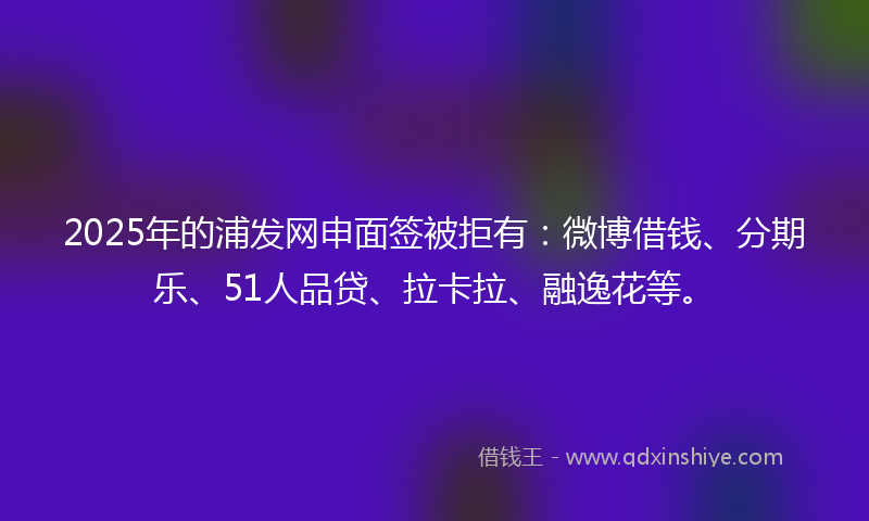 2025年的浦发网申面签被拒有：微博借钱、分期乐、51人品贷、拉卡拉、融逸花等。