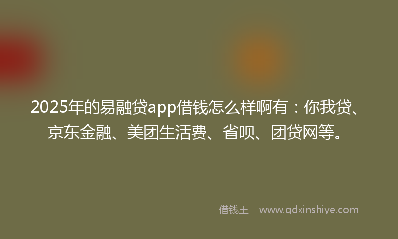 2025年的易融贷app借钱怎么样啊有：你我贷、京东金融、美团生活费、省呗、团贷网等。