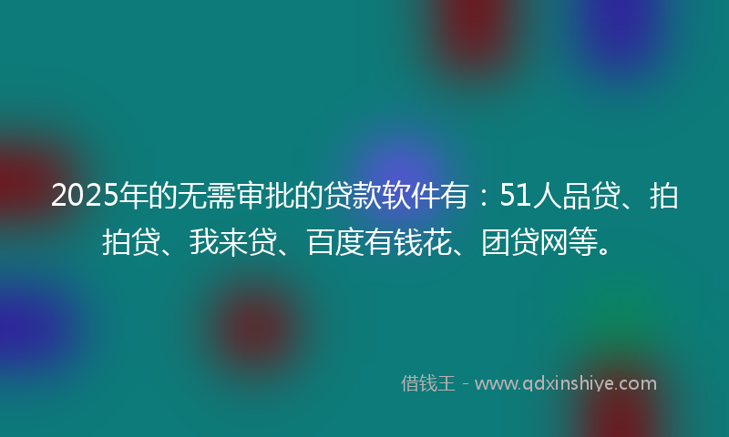 2025年的无需审批的贷款软件有：51人品贷、拍拍贷、我来贷、百度有钱花、团贷网等。