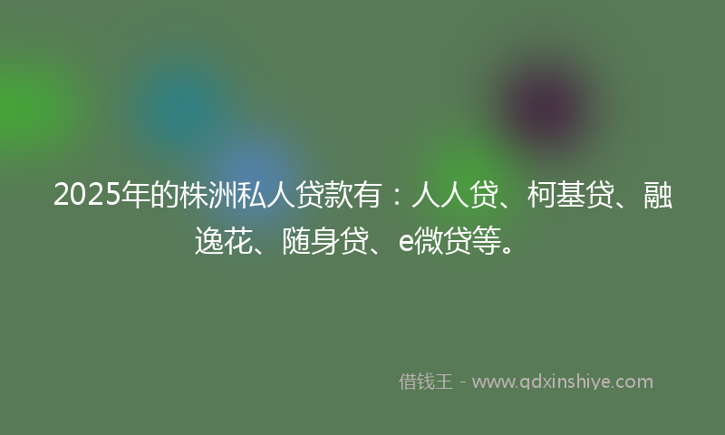 2025年的株洲私人贷款有：人人贷、柯基贷、融逸花、随身贷、e微贷等。