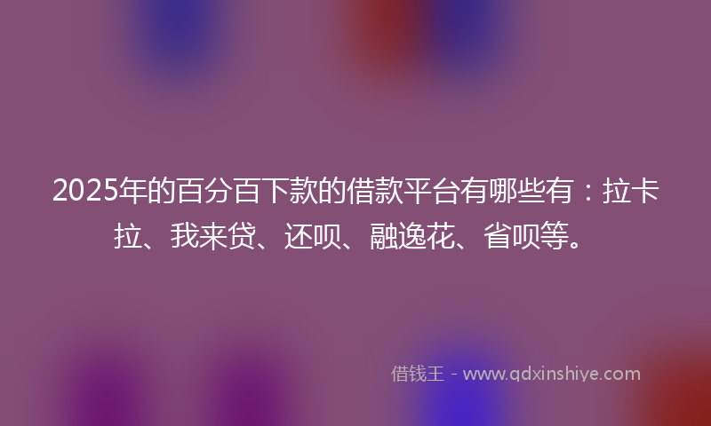 2025年的百分百下款的借款平台有哪些有：拉卡拉、我来贷、还呗、融逸花、省呗等。