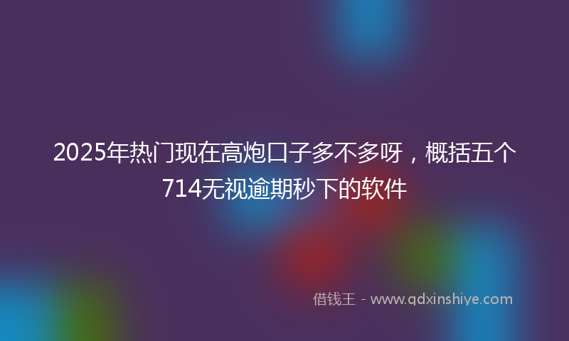 2025年热门现在高炮口子多不多呀，概括五个714无视逾期秒下的软件