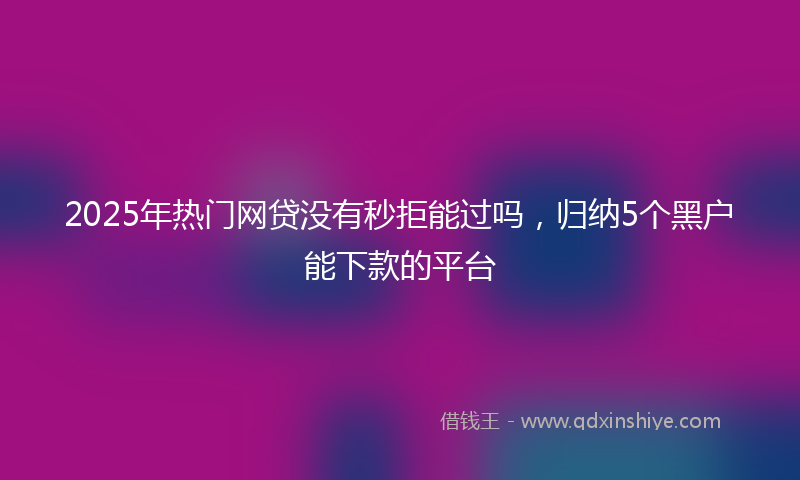 2025年热门网贷没有秒拒能过吗，归纳5个黑户能下款的平台