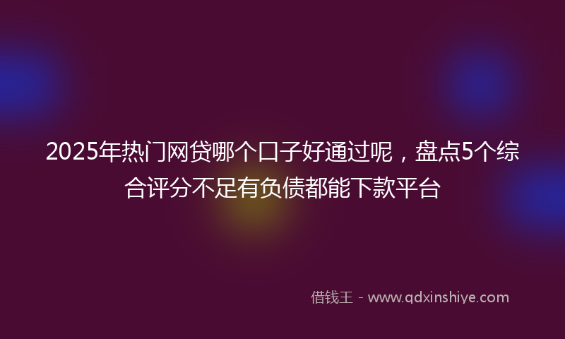 2025年热门网贷哪个口子好通过呢，盘点5个综合评分不足有负债都能下款平台