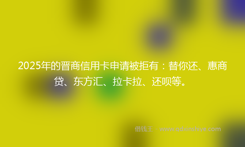 2025年的晋商信用卡申请被拒有：替你还、惠商贷、东方汇、拉卡拉、还呗等。