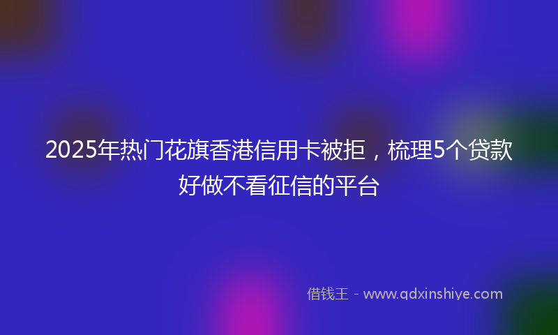 2025年热门花旗香港信用卡被拒，梳理5个贷款好做不看征信的平台