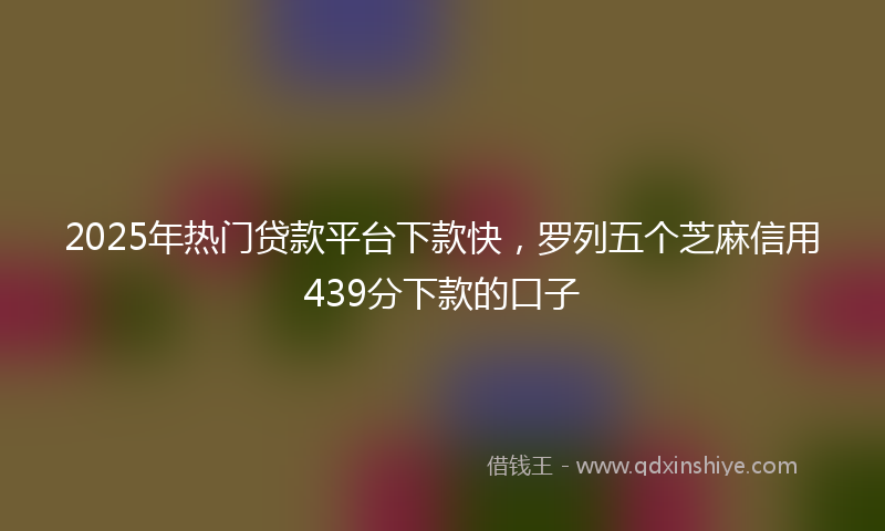 2025年热门贷款平台下款快，罗列五个芝麻信用439分下款的口子