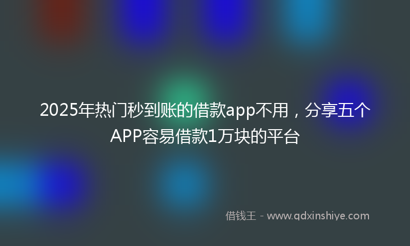 2025年热门秒到账的借款app不用，分享五个APP容易借款1万块的平台
