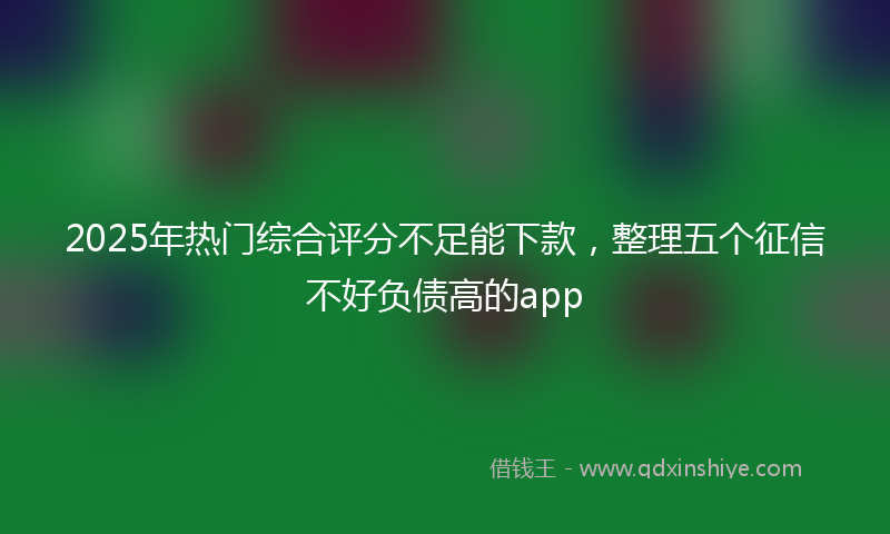 2025年热门综合评分不足能下款，整理五个征信不好负债高的app