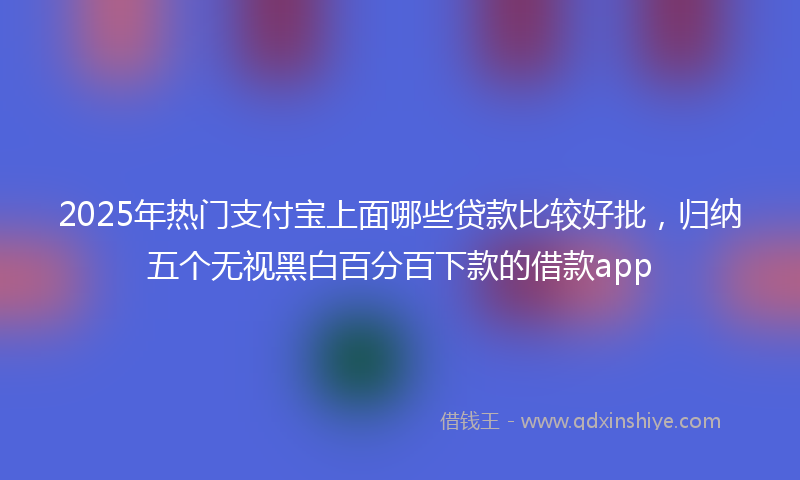 2025年热门支付宝上面哪些贷款比较好批，归纳五个无视黑白百分百下款的借款app