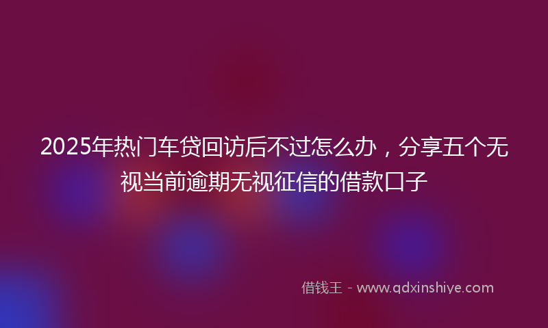 2025年热门车贷回访后不过怎么办，分享五个无视当前逾期无视征信的借款口子