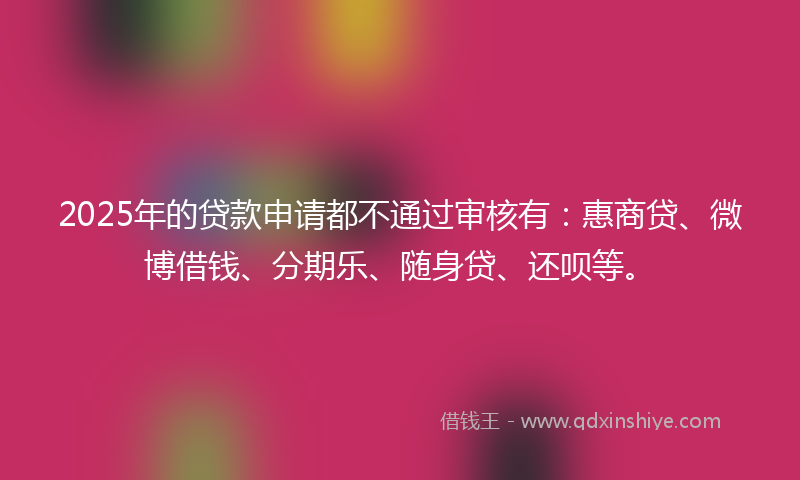 2025年的贷款申请都不通过审核有：惠商贷、微博借钱、分期乐、随身贷、还呗等。