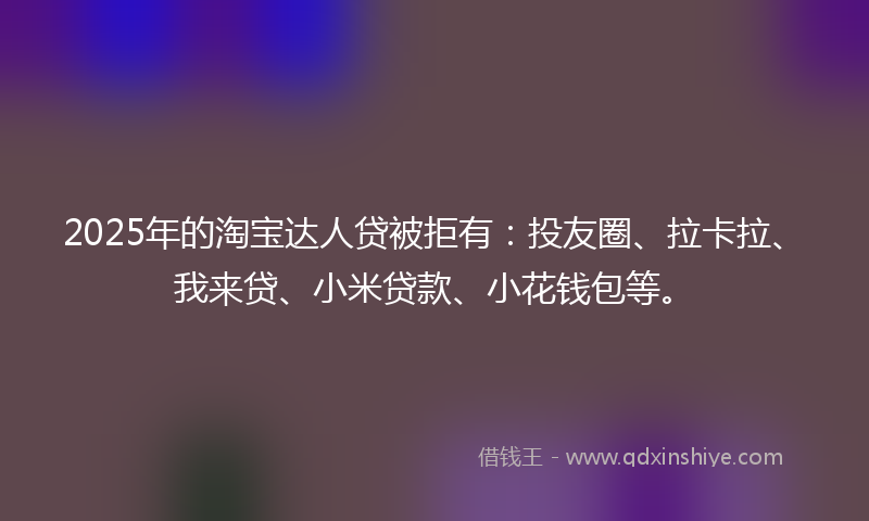 2025年的淘宝达人贷被拒有：投友圈、拉卡拉、我来贷、小米贷款、小花钱包等。