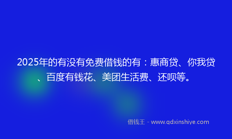 2025年的有没有免费借钱的有：惠商贷、你我贷、百度有钱花、美团生活费、还呗等。