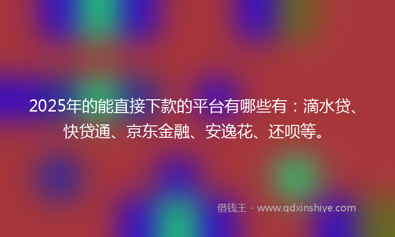 2025年的能直接下款的平台有哪些有：滴水贷、快贷通、京东金融、安逸花、还呗等。