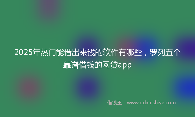 2025年热门能借出来钱的软件有哪些，罗列五个靠谱借钱的网贷app