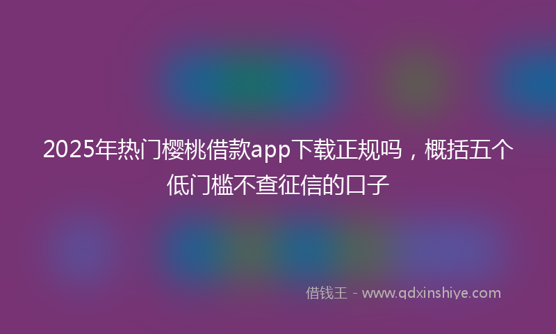 2025年热门樱桃借款app下载正规吗，概括五个低门槛不查征信的口子