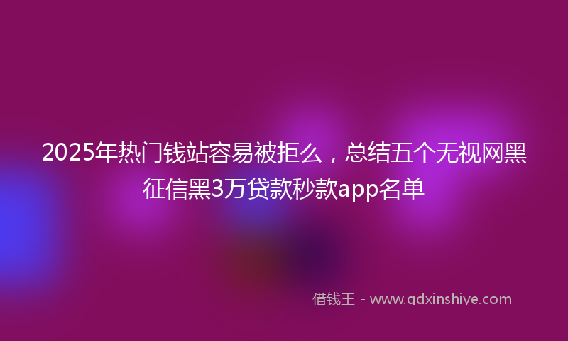 2025年热门钱站容易被拒么，总结五个无视网黑征信黑3万贷款秒款app名单