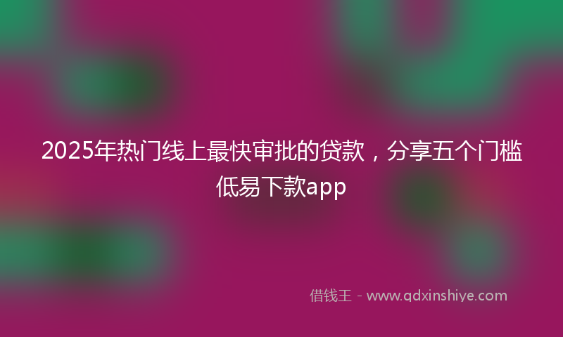 2025年热门线上最快审批的贷款，分享五个门槛低易下款app