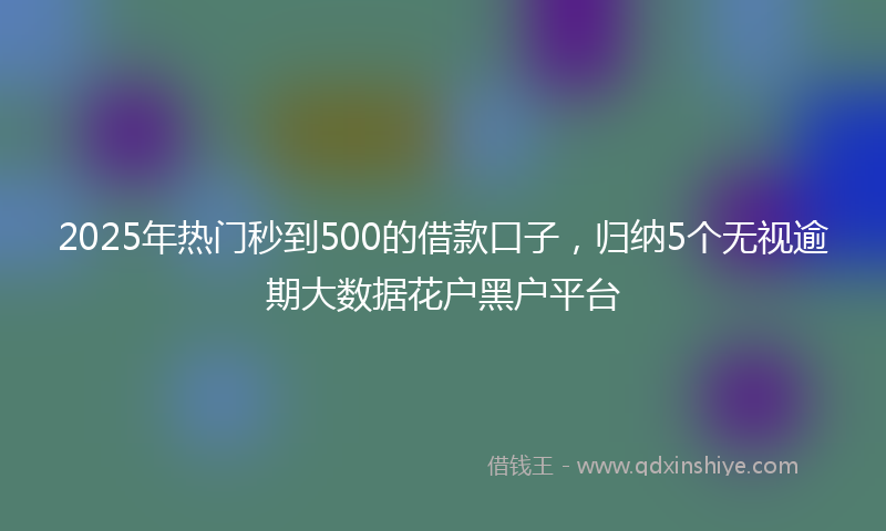 2025年热门秒到500的借款口子，归纳5个无视逾期大数据花户黑户平台