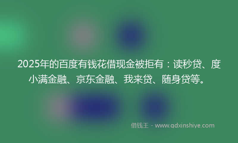 2025年的百度有钱花借现金被拒有：读秒贷、度小满金融、京东金融、我来贷、随身贷等。
