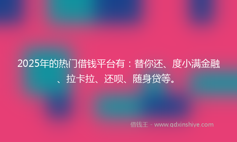2025年的热门借钱平台有：替你还、度小满金融、拉卡拉、还呗、随身贷等。
