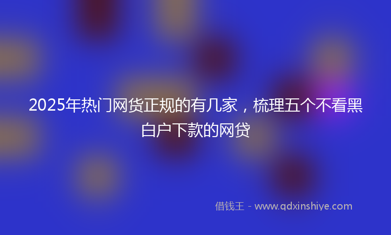 2025年热门网货正规的有几家，梳理五个不看黑白户下款的网贷
