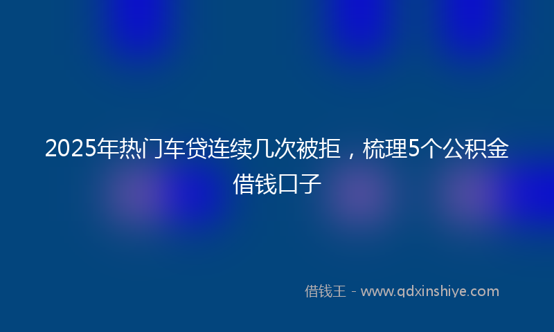 2025年热门车贷连续几次被拒，梳理5个公积金借钱口子