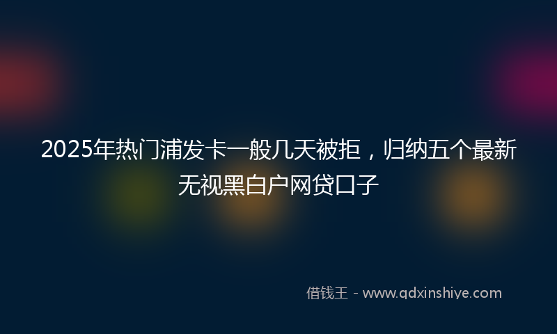 2025年热门浦发卡一般几天被拒，归纳五个最新无视黑白户网贷口子