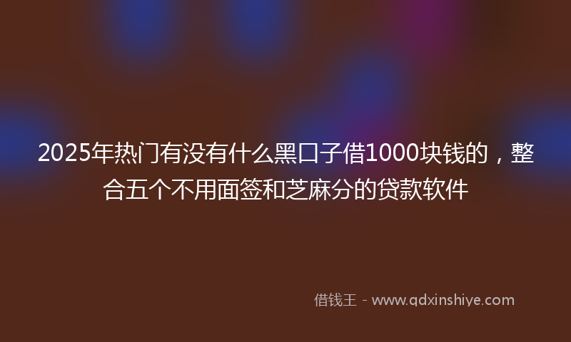 2025年热门有没有什么黑口子借1000块钱的，整合五个不用面签和芝麻分的贷款软件